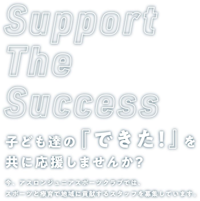 Support The Success 子ども達の『できた！』を共に応援しませんか？ 今、アスロンジュニアスポーツクラブでは、スポーツと療育で地域に貢献するスタッフを募集しています。